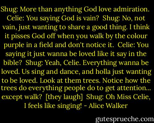 Shug: More than anything God love admiration. <br />Celie: You saying God is vain? <br />Shug: No, not vain, just wanting to share a good thing. I think it pisses God off when you walk by the colour purple in a field and don't notice it. <br />Celie: You saying it just wanna be loved like it say in the bible? <br />Shug: Yeah, Celie. Everything wanna be loved. Us sing and dance, and holla just wanting to be loved. Look at them trees. Notice how the trees do everything people do to get attention... except walk? <br />[they laugh] <br />Shug: Oh Miss Celie, I feels like singing! - Alice Walker