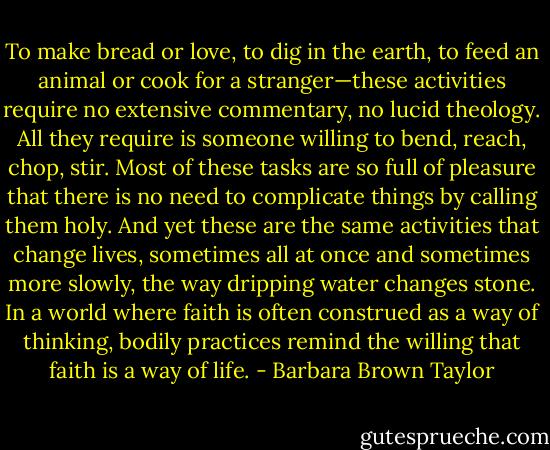 To make bread or love, to dig in the earth, to feed an animal or cook for a stranger—these activities require no extensive commentary, no lucid theology. All they require is someone willing to bend, reach, chop, stir. Most of these tasks are so full of pleasure that there is no need to complicate things by calling them holy. And yet these are the same activities that change lives, sometimes all at once and sometimes more slowly, the way dripping water changes stone. In a world where faith is often construed as a way of thinking, bodily practices remind the willing that faith is a way of life. - Barbara Brown Taylor