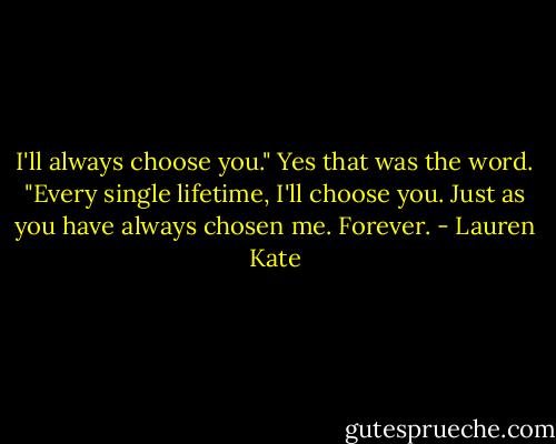 I'll always choose you." Yes that was the word. "Every single lifetime, I'll choose you. Just as you have always chosen me. Forever. - Lauren Kate