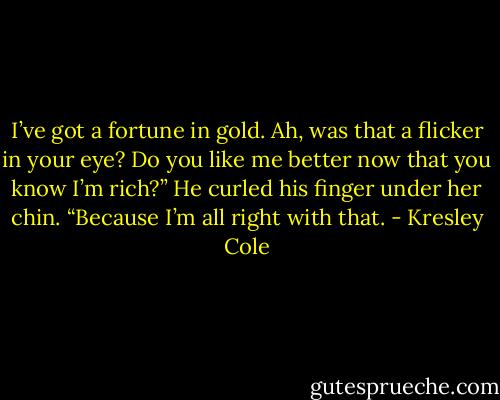 I’ve got a fortune in gold. Ah, was that a flicker in your eye? Do you like me better now that you know I’m rich?” He curled his finger under her chin. “Because I’m all right with that. - Kresley Cole