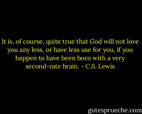 It is, of course, quite true that God will not love you any less, or have less use for you, if you happen to have been born with a very second-rate brain. - C.S. Lewis
