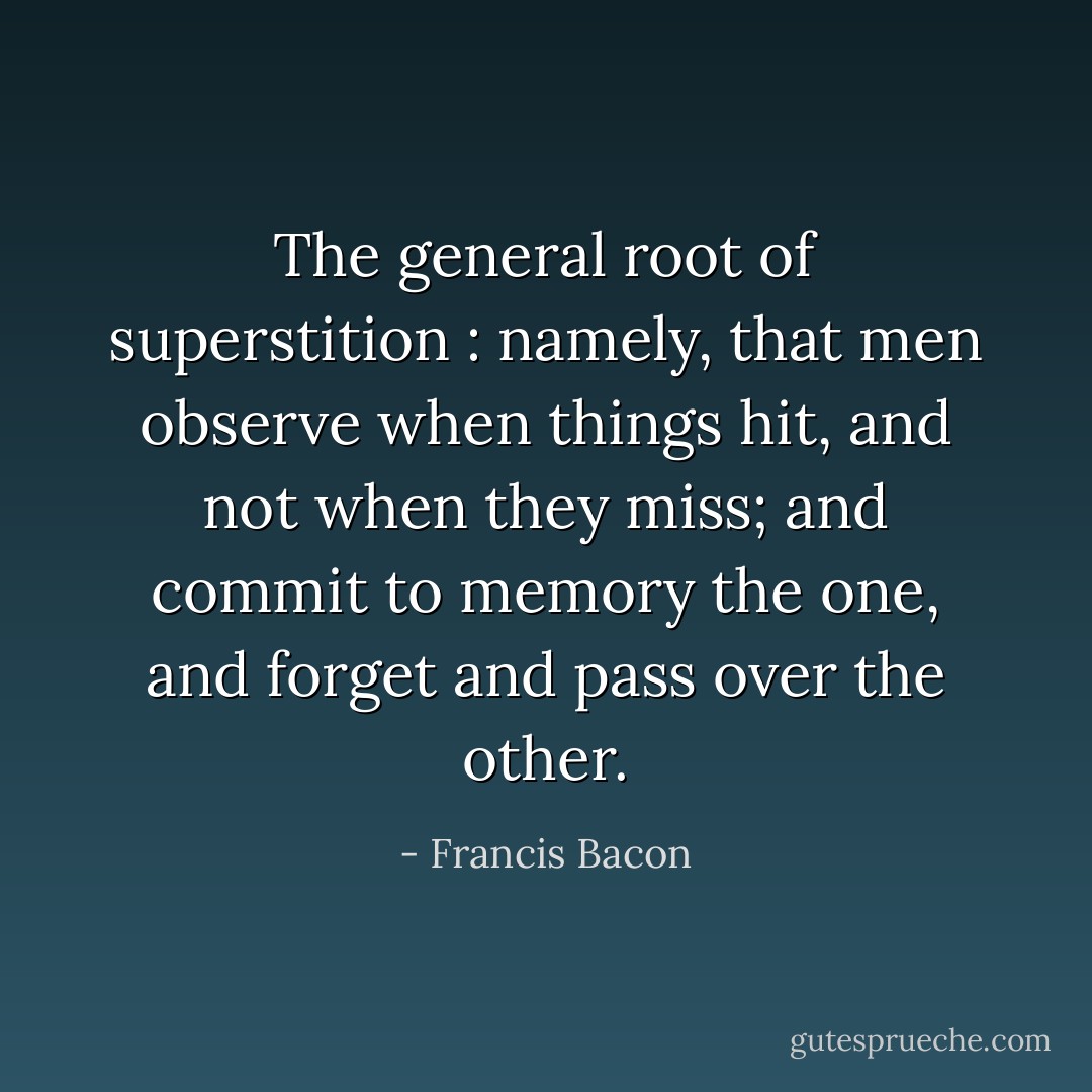 The general root of superstition : namely, that men observe when things hit, and not when they miss; and commit to memory the one, and forget and pass over the other. - Francis Bacon