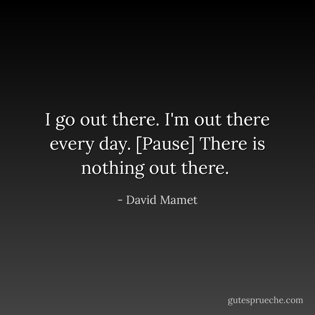 I go out there. I'm out there every day. [Pause] There is nothing out there.  - David Mamet