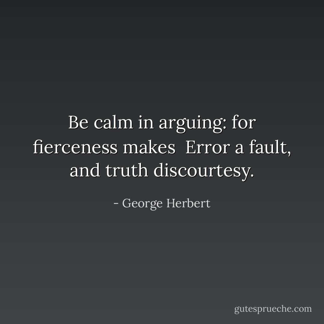 Be calm in arguing: for fierceness makes <br />Error a fault, and truth discourtesy. - George Herbert