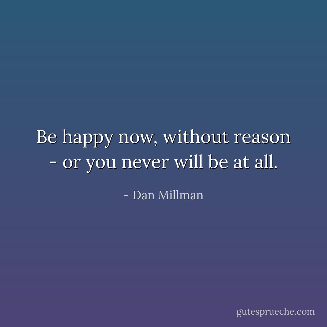 Be happy now, without reason - or you never will be at all. - Dan Millman