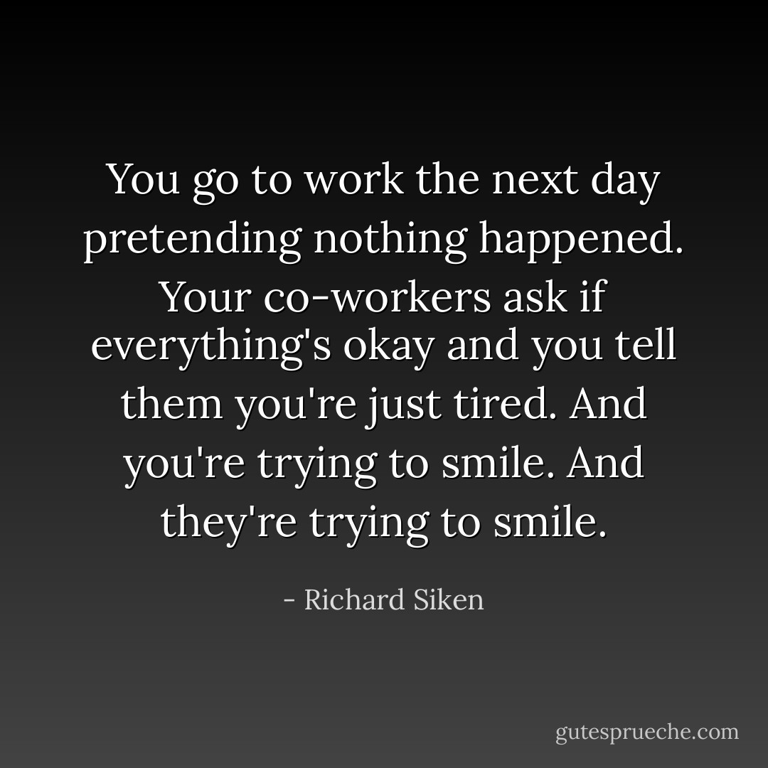 You go to work the next day pretending nothing happened.<br />Your co-workers ask<br />if everything's okay and you tell them<br />you're just tired.<br />And you're trying to smile. And they're trying to smile. - Richard Siken