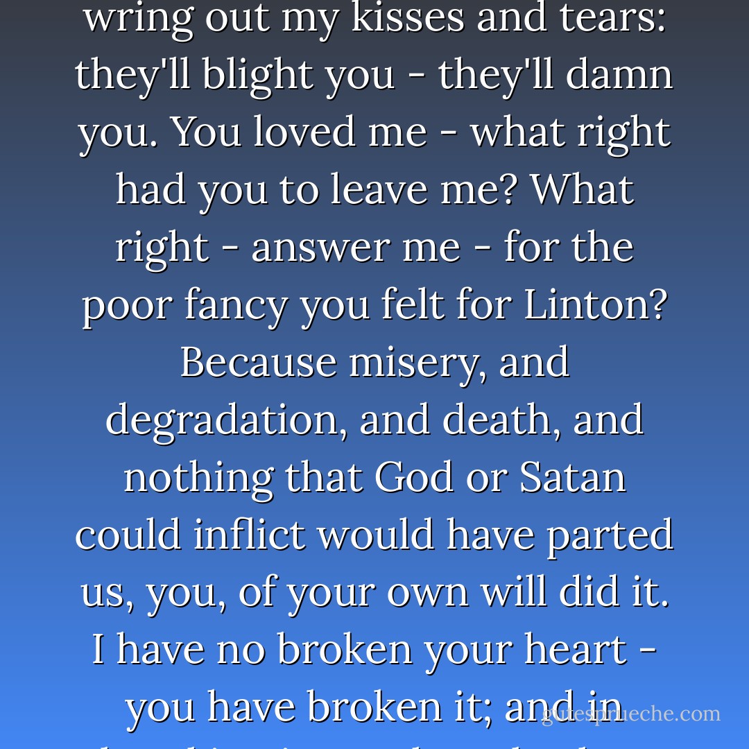You teach me now how cruel you've been - cruel and false. Why did you despise me? Why did you betray your own heart, Cathy? I have not one word of comfort. You deserve this. You have killed yourself. Yes, you may kiss me, and cry; and wring out my kisses and tears: they'll blight you - they'll damn you. You loved me - what right had you to leave me? What right - answer me - for the poor fancy you felt for Linton? Because misery, and degradation, and death, and nothing that God or Satan could inflict would have parted us, you, of your own will did it. I have no broken your heart - you have broken it; and in breaking it, you have broken mine. So much the worse for me that I am strong. Do I want to live? What kind of living will it be when you - Oh, God! would you like to lie with your soul in the grave? - Emily Brontë