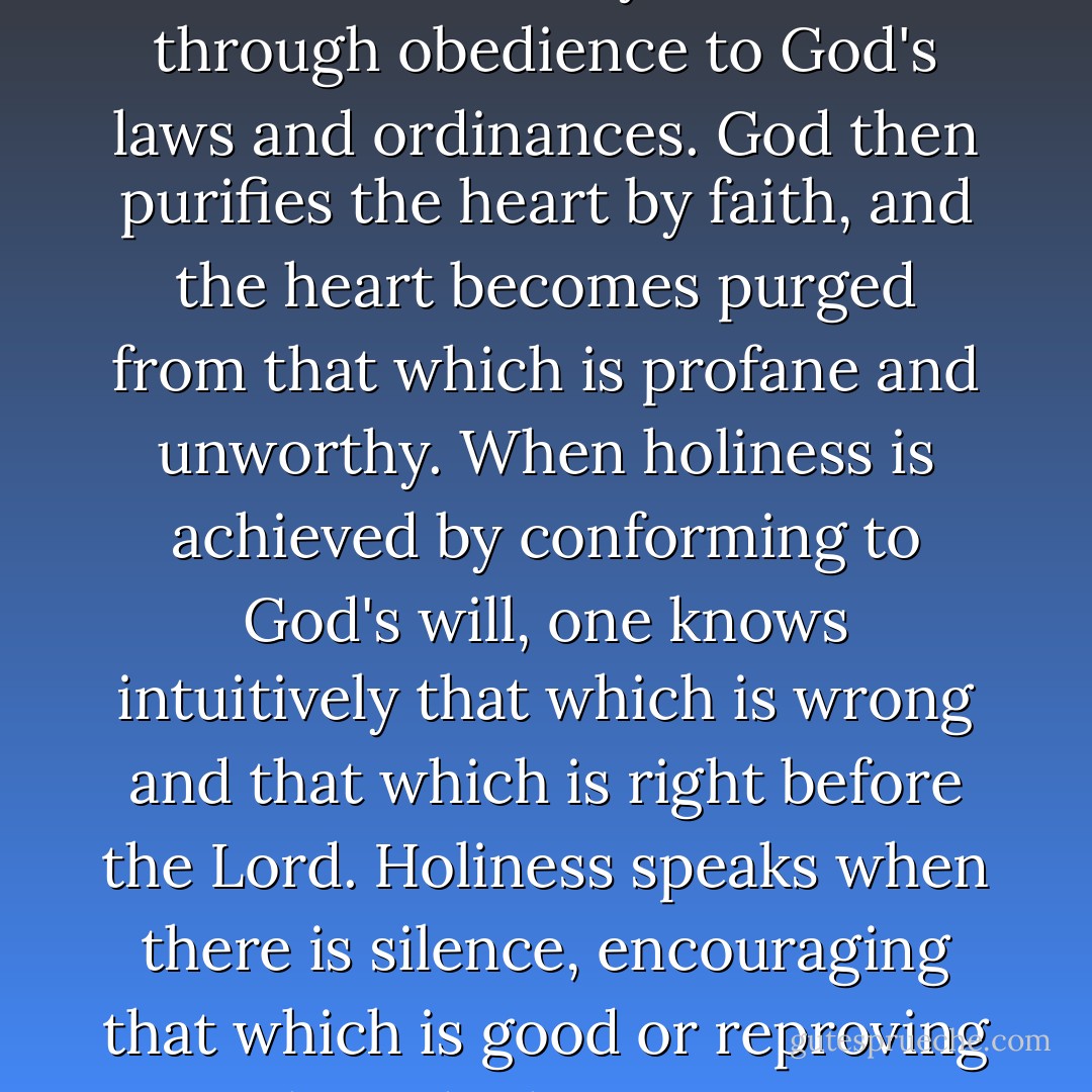 Holiness is the strength of the soul. It comes by faith and through obedience to God's laws and ordinances. God then purifies the heart by faith, and the heart becomes purged from that which is profane and unworthy. When holiness is achieved by conforming to God's will, one knows intuitively that which is wrong and that which is right before the Lord. Holiness speaks when there is silence, encouraging that which is good or reproving that which is wrong. - James E. Faust