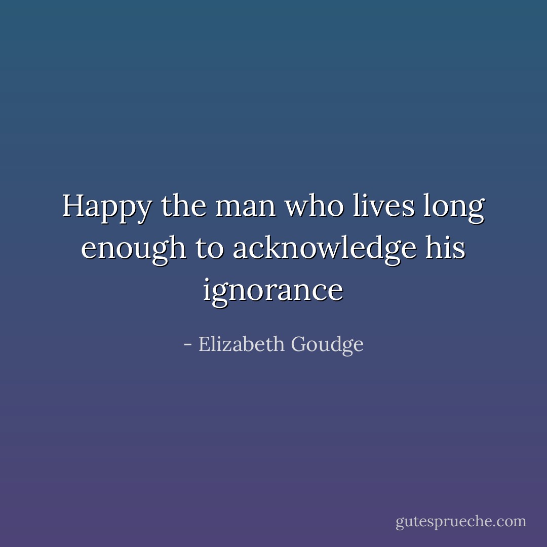 Happy the man who lives long enough to acknowledge his ignorance - Elizabeth Goudge