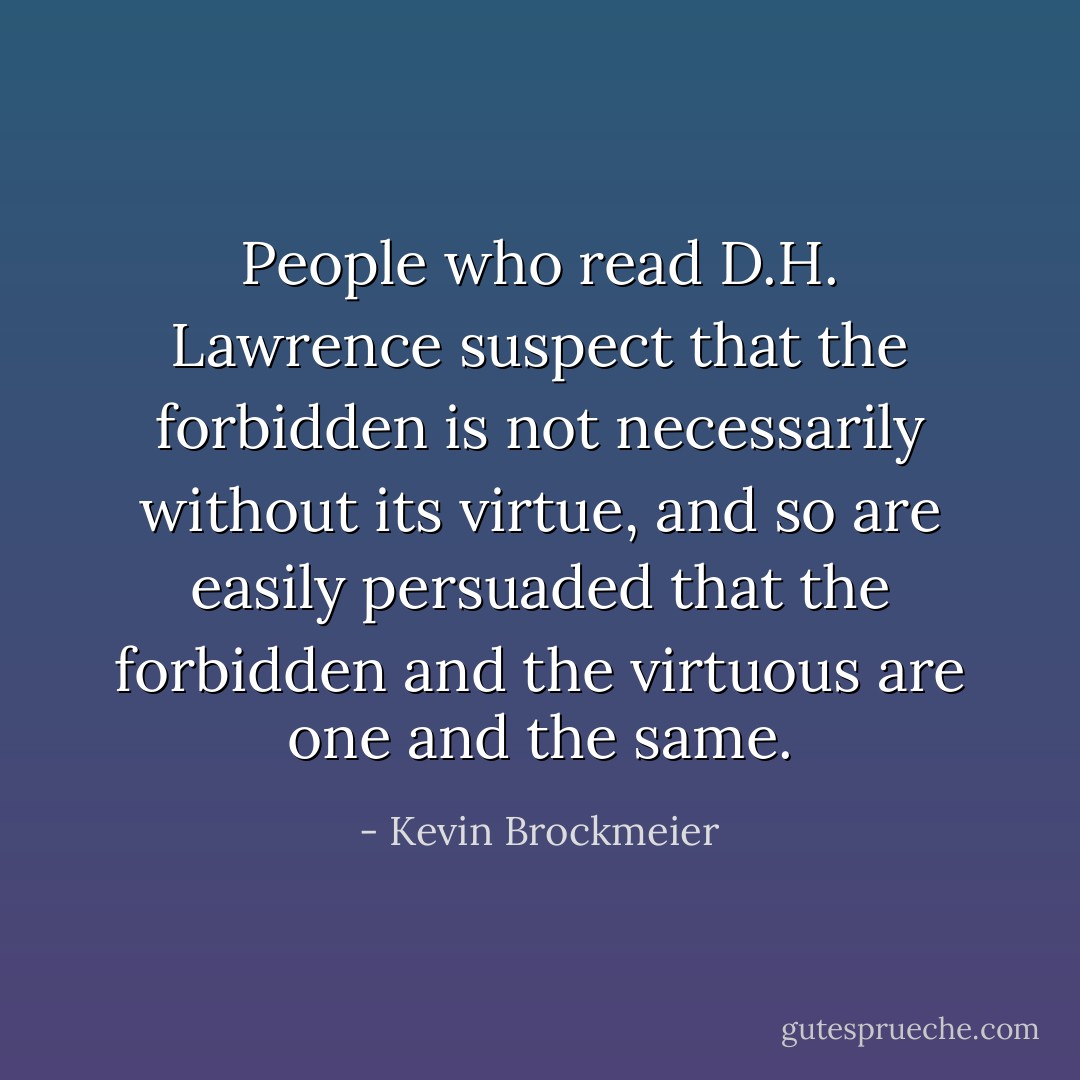 People who read D.H. Lawrence suspect that the forbidden is not necessarily without its virtue, and so are easily persuaded that the forbidden and the virtuous are one and the same. - Kevin Brockmeier