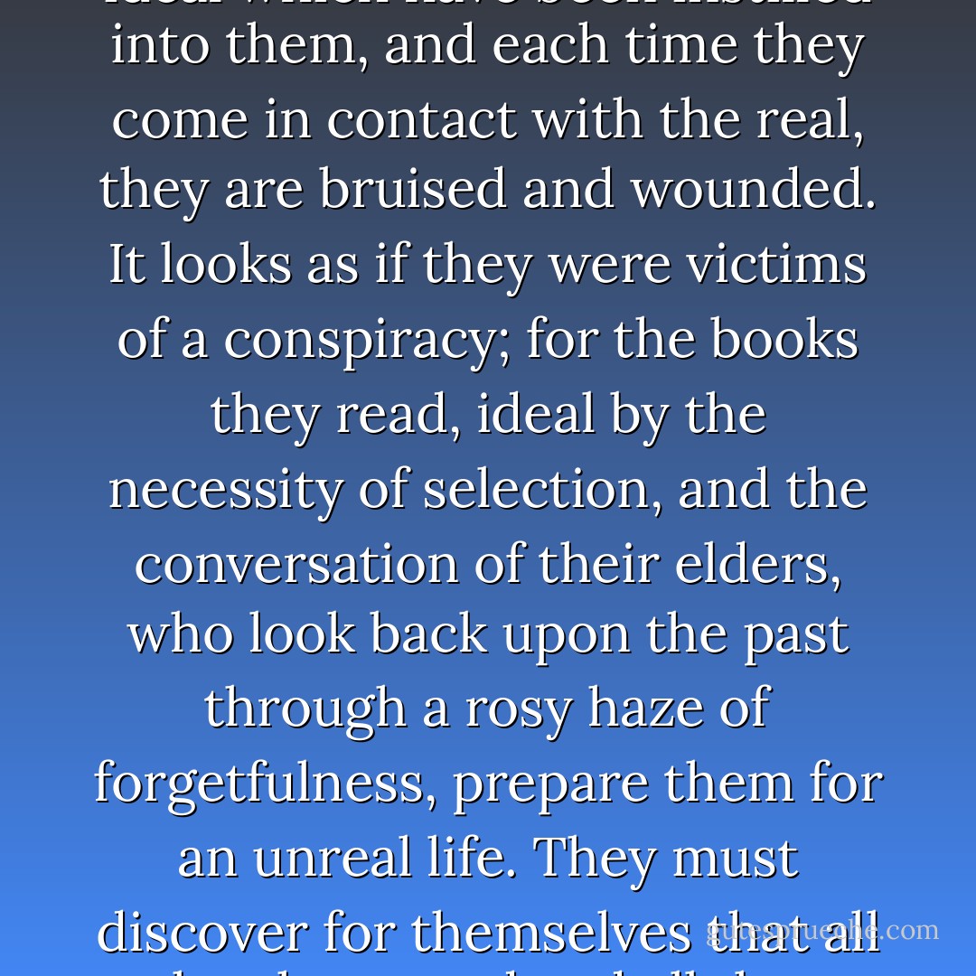 It is an illusion that youth is happy, an illusion of those who have lost it; but the young know they are wretched for they are full of the truthless ideal which have been instilled into them, and each time they come in contact with the real, they are bruised and wounded. It looks as if they were victims of a conspiracy; for the books they read, ideal by the necessity of selection, and the conversation of their elders, who look back upon the past through a rosy haze of forgetfulness, prepare them for an unreal life. They must discover for themselves that all they have read and all they have been told are lies, lies, lies; and each discovery is another nail driven into the body on the cross of life. - W. Somerset Maugham