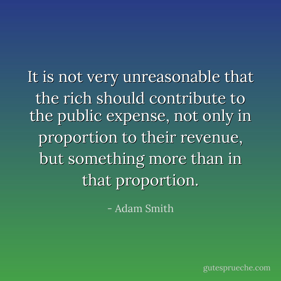 It is not very unreasonable that the rich should contribute to the public expense, not only in proportion to their revenue, but something more than in that proportion. - Adam Smith