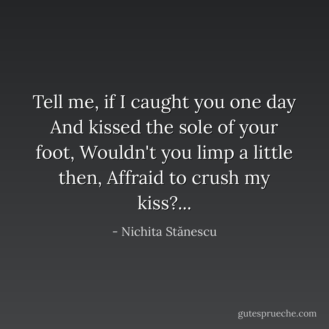 Tell me, if I caught you one day<br />And kissed the sole of your foot,<br />Wouldn't you limp a little then,<br />Affraid to crush my kiss?... - Nichita Stănescu