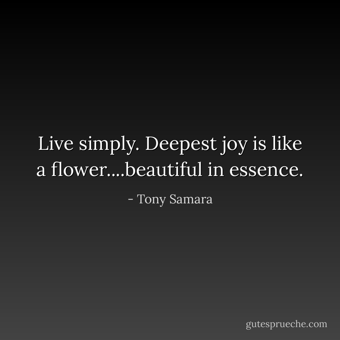 Live simply. Deepest joy is like a flower....beautiful in essence. - Tony Samara