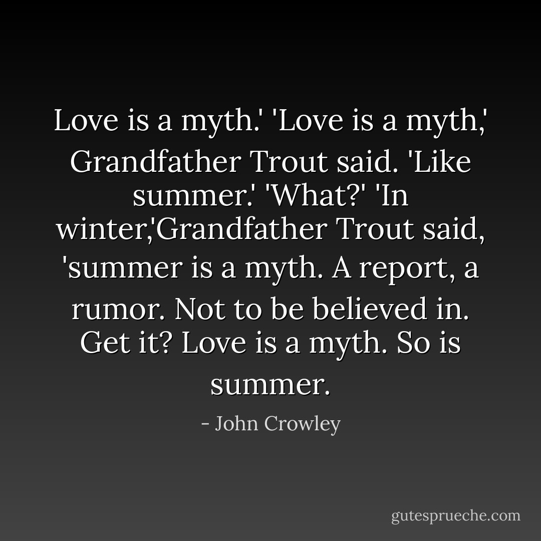Love is a myth.'<br />'Love is a myth,' Grandfather Trout said. 'Like summer.'<br />'What?'<br />'In winter,'Grandfather Trout said, 'summer is a myth. A report, a rumor. Not to be believed in. Get it? Love is a myth. So is summer. - John Crowley