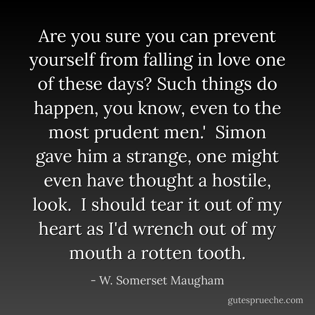 Are you sure you can prevent yourself from falling in love one of these days? Such things do happen, you know, even to the most prudent men.'<br /><br />Simon gave him a strange, one might even have thought a hostile, look.<br /><br />I should tear it out of my heart as I'd wrench out of my mouth a rotten tooth. - W. Somerset Maugham
