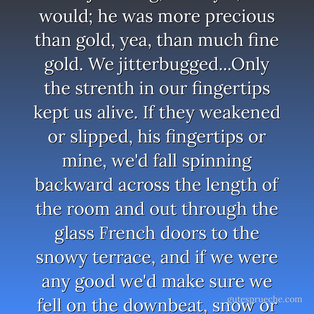 This light-shouldered boy could jitterbug, old style, and would; he was more precious than gold, yea, than much fine gold. We jitterbugged...Only the strenth in our fingertips kept us alive. If they weakened or slipped, his fingertips or mine, we'd fall spinning backward across the length of the room and out through the glass French doors to the snowy terrace, and if we were any good we'd make sure we fell on the downbeat, snow or no snow.  - Annie Dillard