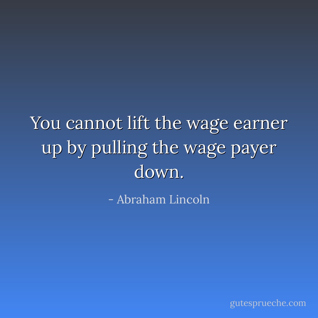 You cannot lift the wage earner up by pulling the wage payer down. - Abraham Lincoln