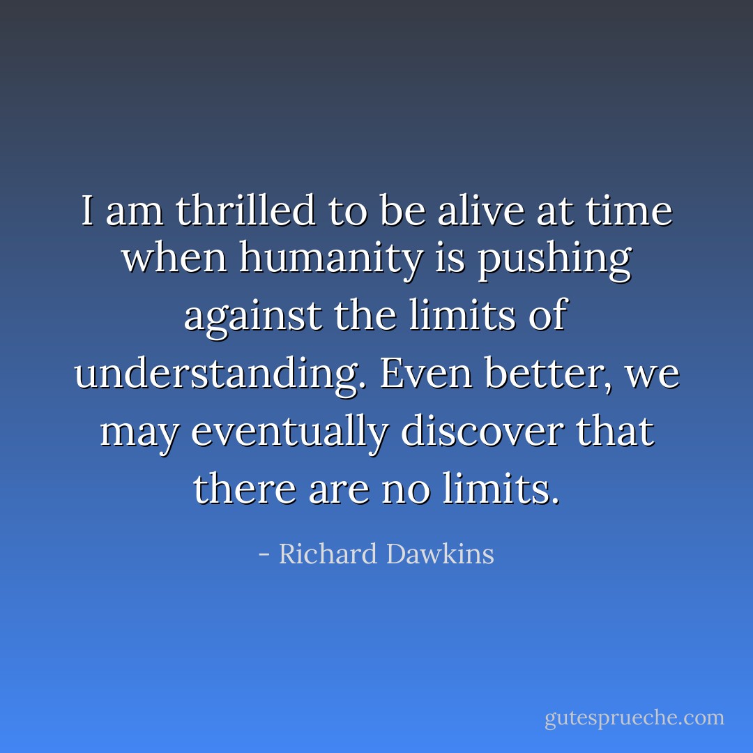 I am thrilled to be alive at time when humanity is pushing against the limits of understanding. Even better, we may eventually discover that there are no limits. - Richard Dawkins