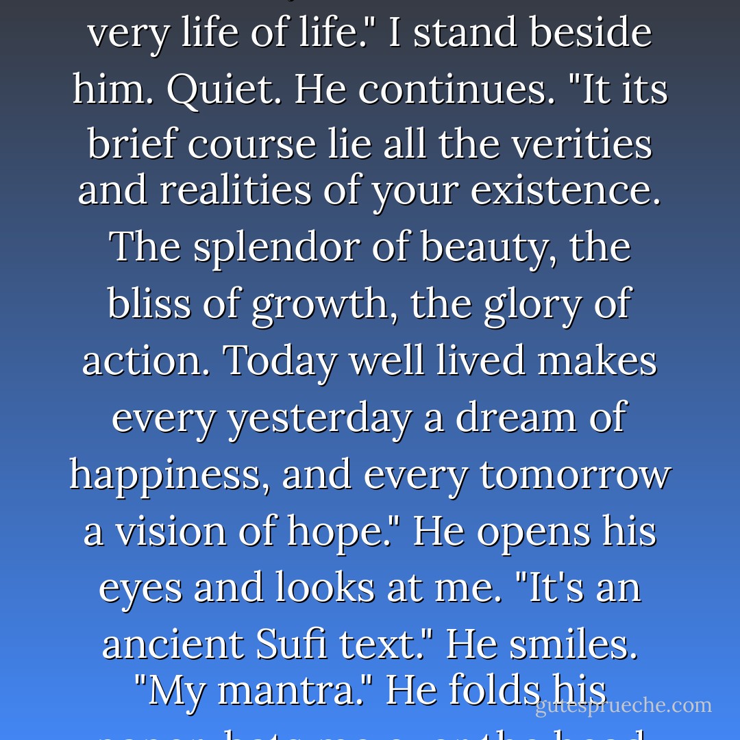 Linus closes his eyes and puts his arms out at his sides. "Look to this day. For it is life. The very life of life." I stand beside him. Quiet. He continues. "It its brief course lie all the verities and realities of your existence. The splendor of beauty, the bliss of growth, the glory of action. Today well lived makes every yesterday a dream of happiness, and every tomorrow a vision of hope." He opens his eyes and looks at me. "It's an ancient Sufi text." He smiles. "My mantra." He folds his paper, bats me over the head with it and walks away. - Dana Reinhardt