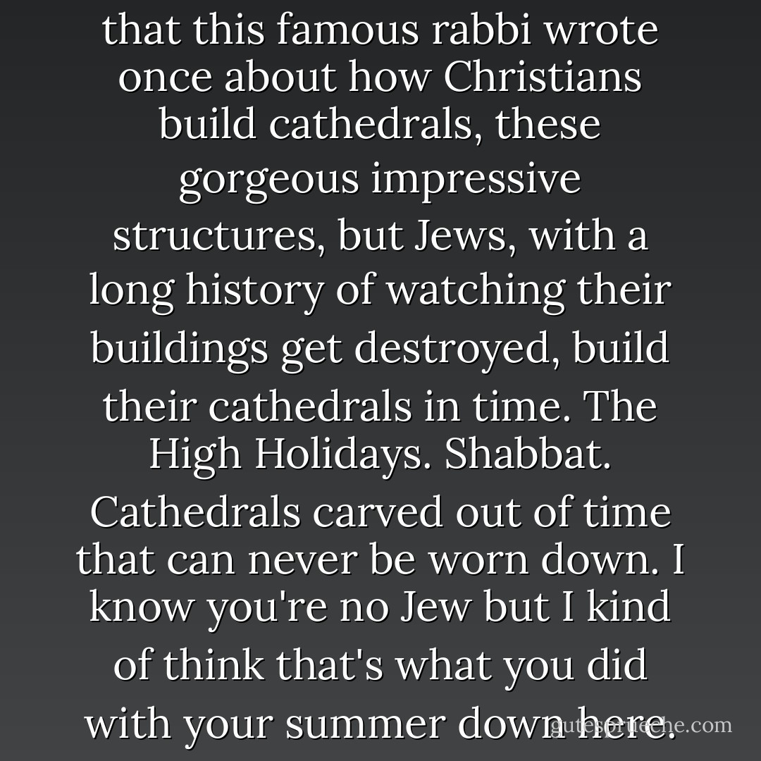 But I do remember this thing that this famous rabbi wrote once about how Christians build cathedrals, these gorgeous impressive structures, but Jews, with a long history of watching their buildings get destroyed, build their cathedrals in time. The High Holidays. Shabbat. Cathedrals carved out of time that can never be worn down. I know you're no Jew but I kind of think that's what you did with your summer down here. - Dana Reinhardt