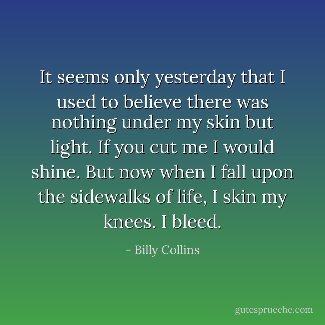 It seems only yesterday that I used to believe there was nothing under my skin but light. If you cut me I would shine. But now when I fall upon the sidewalks of life, I skin my knees. I bleed. - Billy Collins
