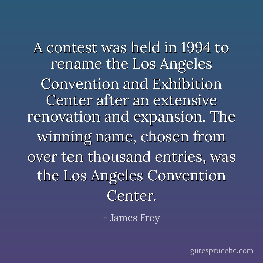 A contest was held in 1994 to rename the Los Angeles Convention and Exhibition Center after an extensive renovation and expansion. The winning name, chosen from over ten thousand entries, was the Los Angeles Convention Center. - James Frey