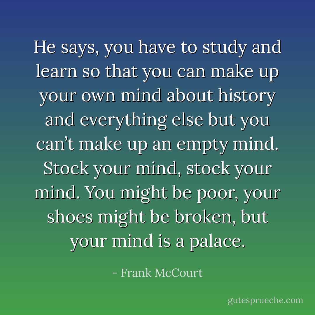 He says, you have to study and learn so that you can make up your own mind about history and everything else but you can’t make up an empty mind. Stock your mind, stock your mind. You might be poor, your shoes might be broken, but your mind is a palace. - Frank McCourt