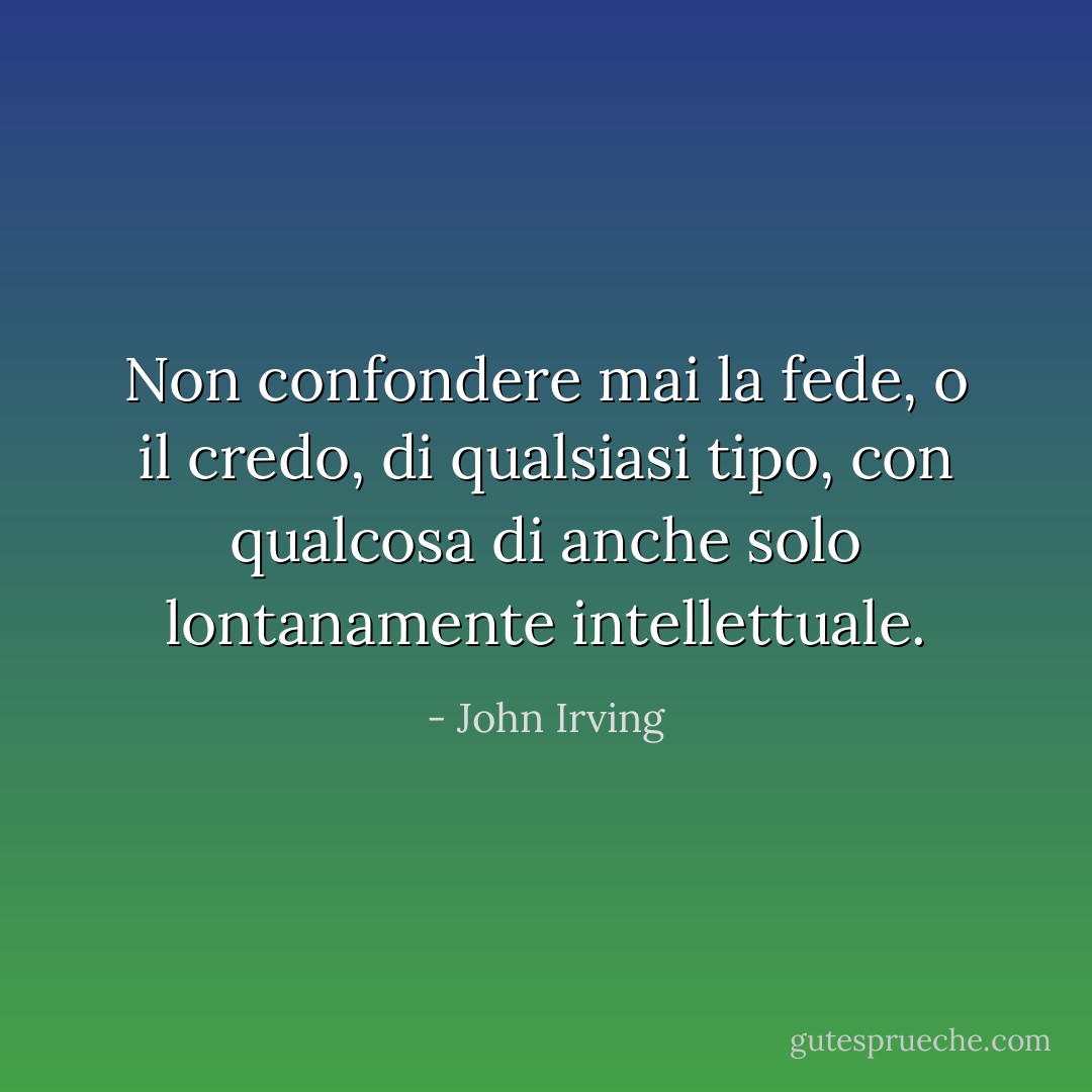 Non confondere mai la fede, o il credo, di qualsiasi tipo, con qualcosa di anche solo lontanamente intellettuale. - John Irving