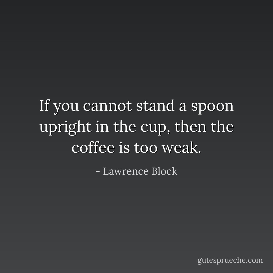 If you cannot stand a spoon upright in the cup, then the coffee is too weak. - Lawrence Block