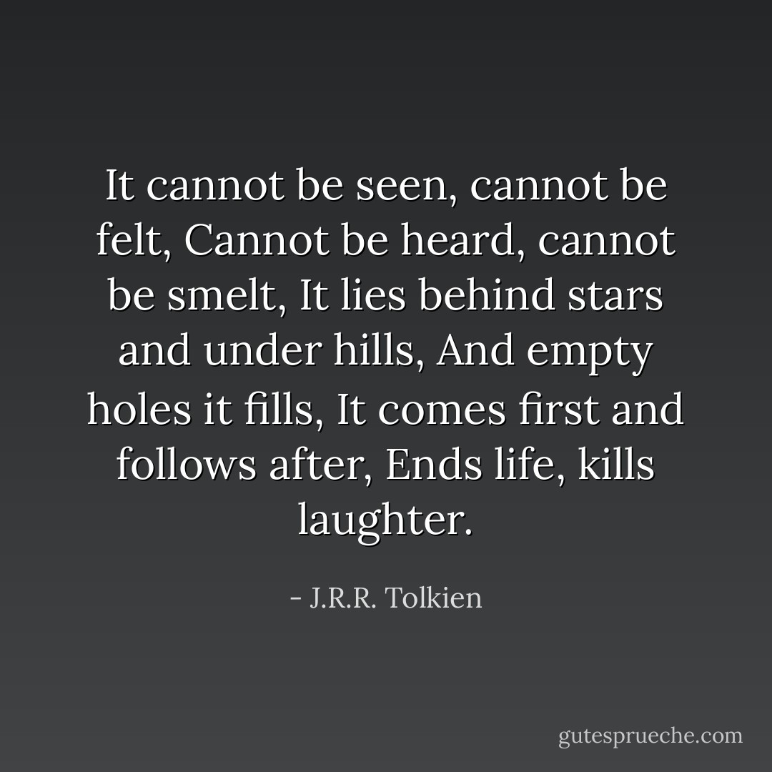 It cannot be seen, cannot be felt,<br />Cannot be heard, cannot be smelt,<br />It lies behind stars and under hills,<br />And empty holes it fills,<br />It comes first and follows after,<br />Ends life, kills laughter. - J.R.R. Tolkien