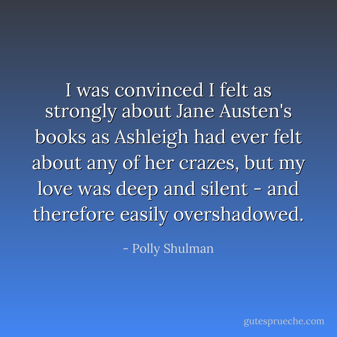 I was convinced I felt as strongly about Jane Austen's books as Ashleigh had ever felt about any of her crazes, but my love was deep and silent - and therefore easily overshadowed. - Polly Shulman