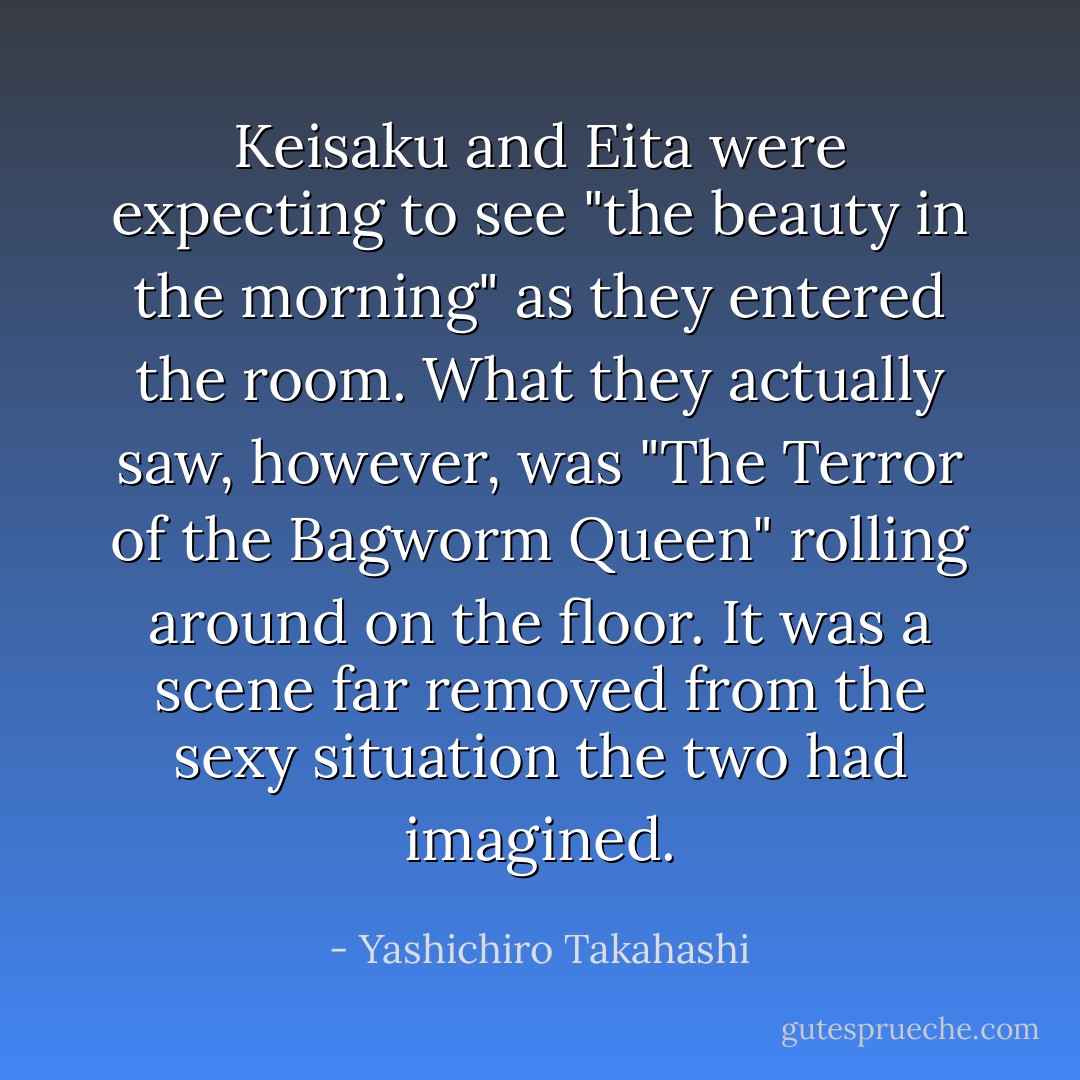 Keisaku and Eita were expecting to see "the beauty in the morning" as they entered the room. What they actually saw, however, was "The Terror of the Bagworm Queen" rolling around on the floor. It was a scene far removed from the sexy situation the two had imagined. - Yashichiro Takahashi