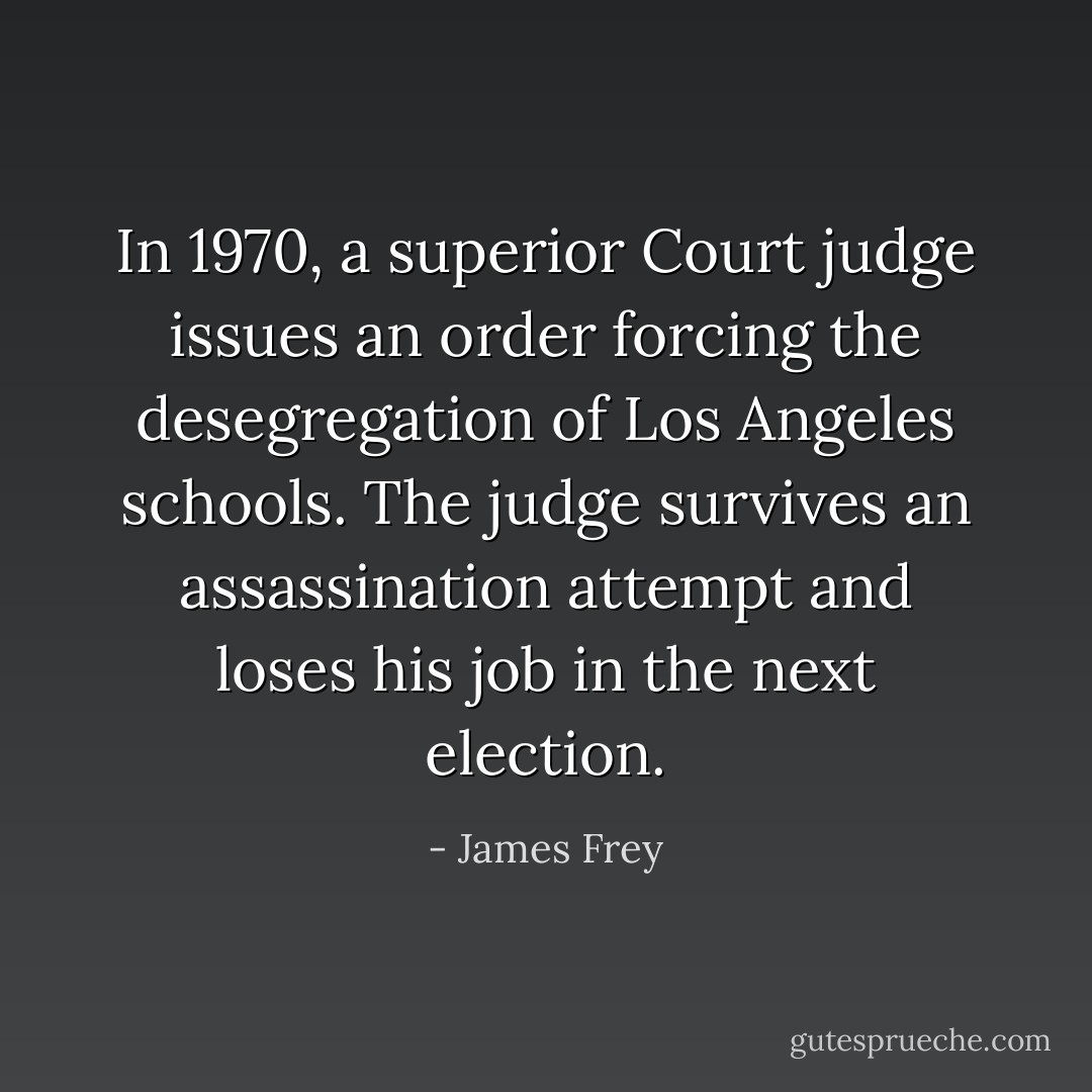 In 1970, a superior Court judge issues an order forcing the desegregation of Los Angeles schools. The judge survives an assassination attempt and loses his job in the next election. - James Frey