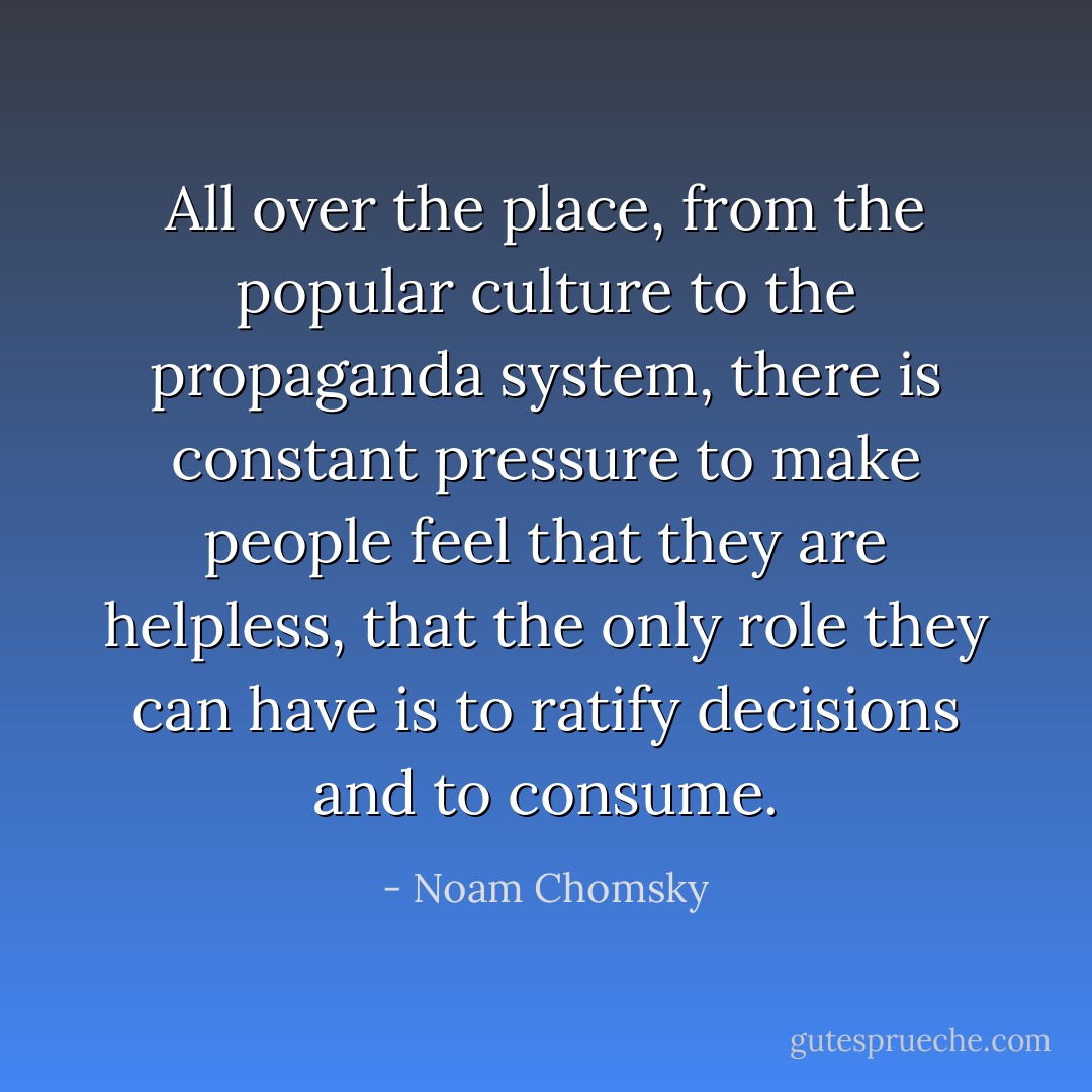 All over the place, from the popular culture to the propaganda system, there is constant pressure to make people feel that they are helpless, that the only role they can have is to ratify decisions and to consume. - Noam Chomsky