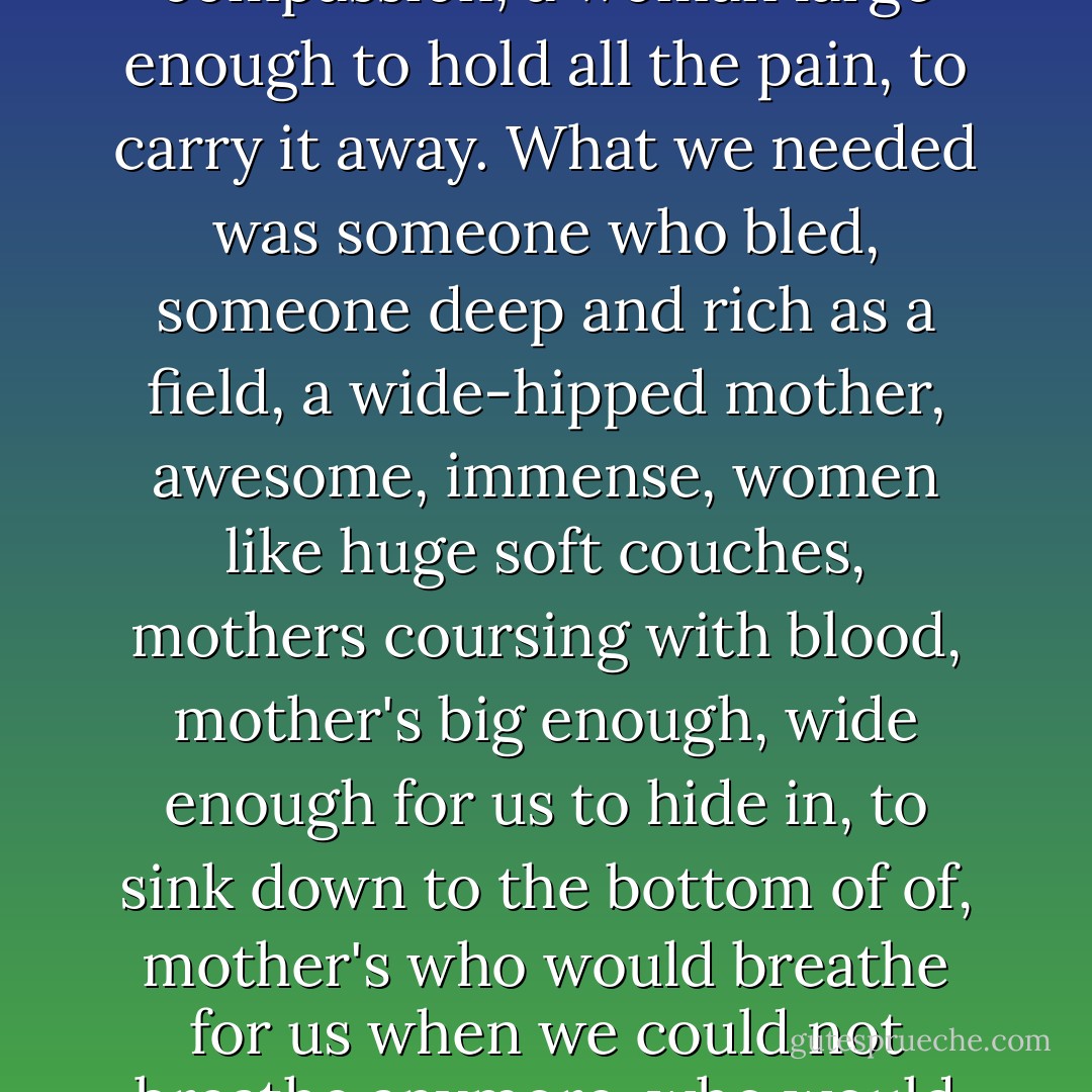 They wanted the real mother, the blood mother, the great womb, mother of fierce compassion, a woman large enough to hold all the pain, to carry it away. What we needed was someone who bled, someone deep and rich as a field, a wide-hipped mother, awesome, immense, women like huge soft couches, mothers coursing with blood, mother's big enough, wide enough for us to hide in, to sink down to the bottom of of, mother's who would breathe for us when we could not breathe anymore, who would fight for us, who would kill for us, die for us. - Janet Fitch