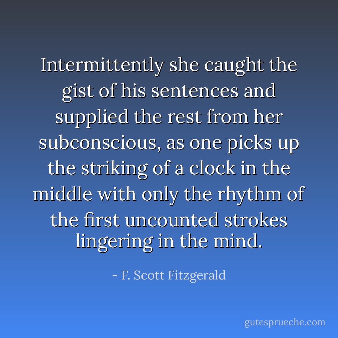 Intermittently she caught the gist of his sentences and supplied the rest from her subconscious, as one picks up the striking of a clock in the middle with only the rhythm of the first uncounted strokes lingering in the mind. - F. Scott Fitzgerald
