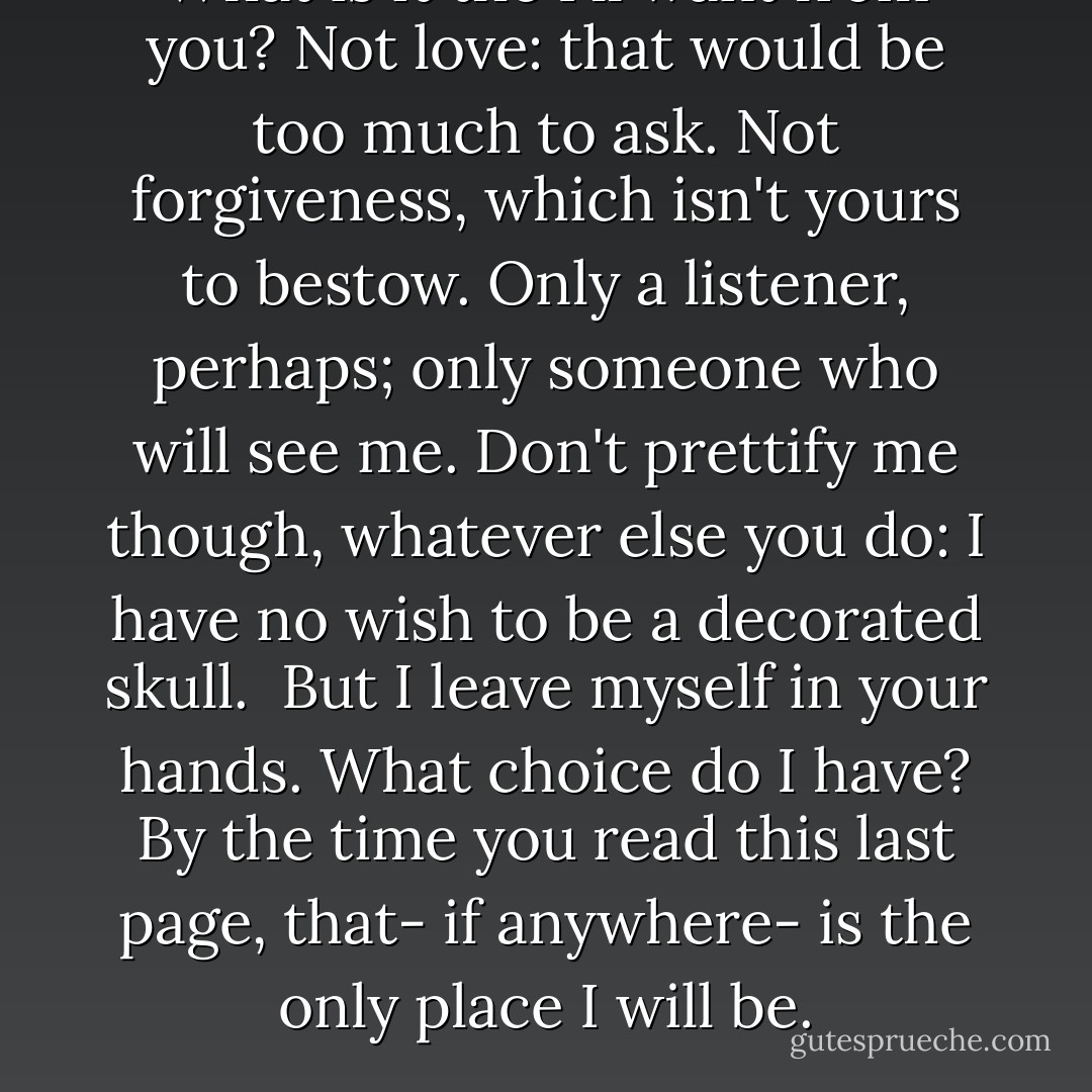 What is it the I'll want from you? Not love: that would be too much to ask. Not forgiveness, which isn't yours to bestow. Only a listener, perhaps; only someone who will see me. Don't prettify me though, whatever else you do: I have no wish to be a decorated skull.<br /> But I leave myself in your hands. What choice do I have? By the time you read this last page, that- if anywhere- is the only place I will be. - Margaret Atwood