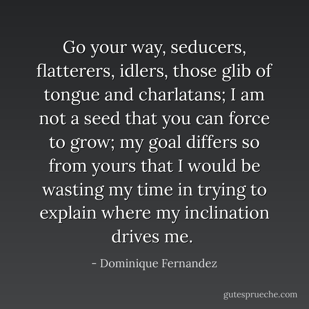 Go your way, seducers, flatterers, idlers, those glib of tongue and charlatans; I am not a seed that you can force to grow; my goal differs so from yours that I would be wasting my time in trying to explain where my inclination drives me.  - Dominique Fernandez