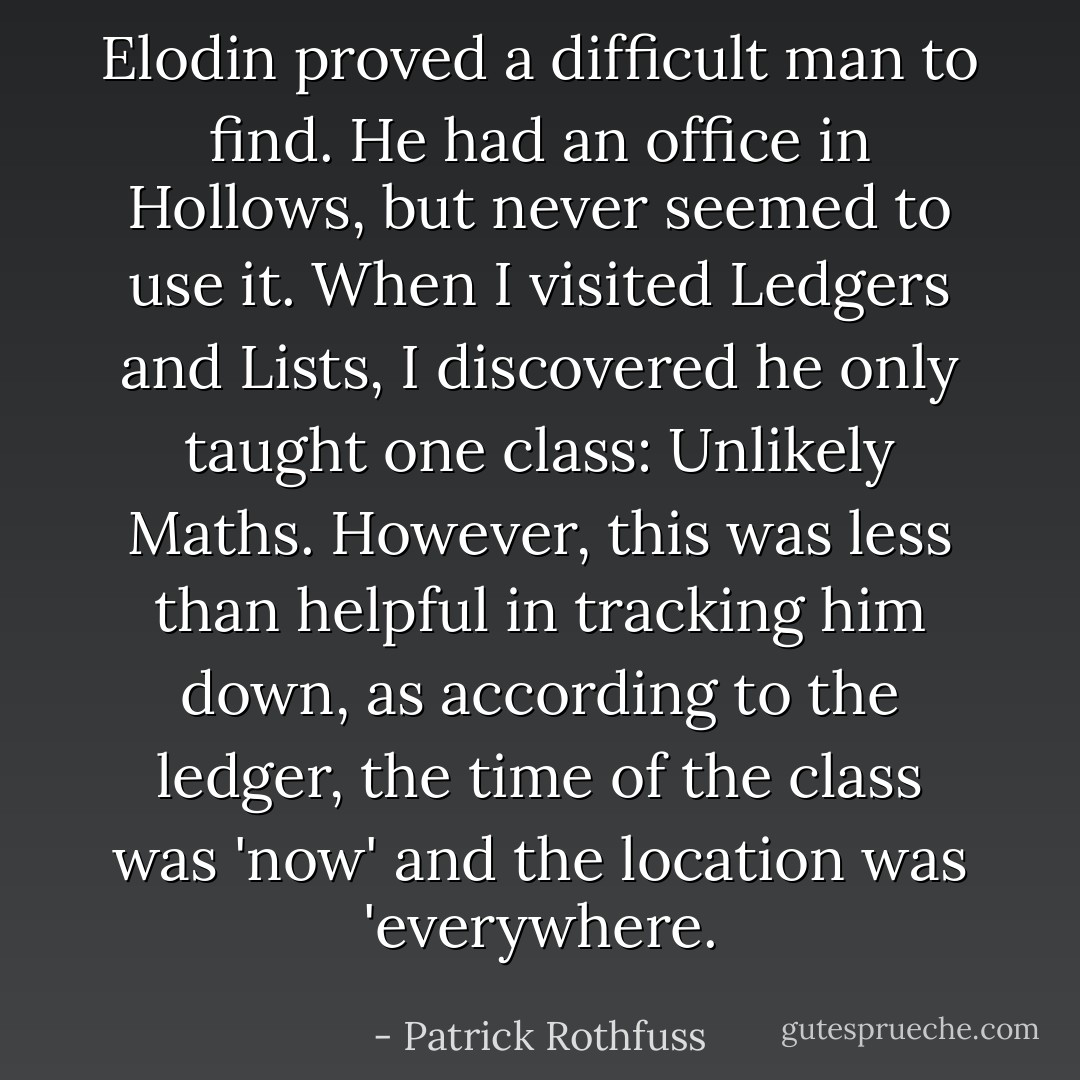 Elodin proved a difficult man to find. He had an office in Hollows, but never seemed to use it. When I visited Ledgers and Lists, I discovered he only taught one class: Unlikely Maths. However, this was less than helpful in tracking him down, as according to the ledger, the time of the class was 'now' and the location was 'everywhere. - Patrick Rothfuss