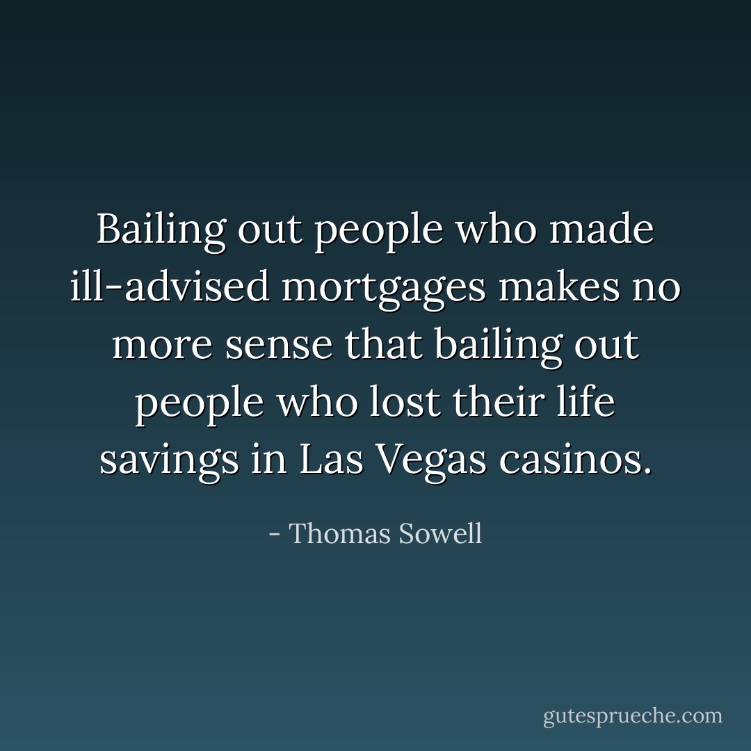 Bailing out people who made ill-advised mortgages makes no more sense that bailing out people who lost their life savings in Las Vegas casinos. - Thomas Sowell