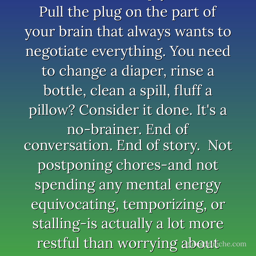 The secret of surviving housework is simply to do it. Pull the plug on the part of your brain that always wants to negotiate everything. You need to change a diaper, rinse a bottle, clean a spill, fluff a pillow? Consider it done. It's a no-brainer. End of conversation. End of story.<br /><br />Not postponing chores-and not spending any mental energy equivocating, temporizing, or stalling-is actually a lot more restful than worrying about what needs to be done.  - Veronique Vienne