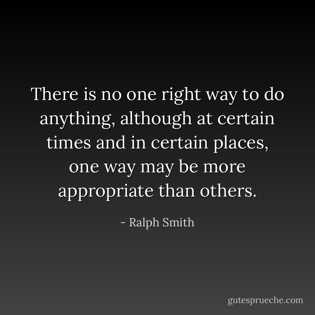 There is no one right way to do anything, although at certain times and in certain places, one way may be more appropriate than others. - Ralph Smith