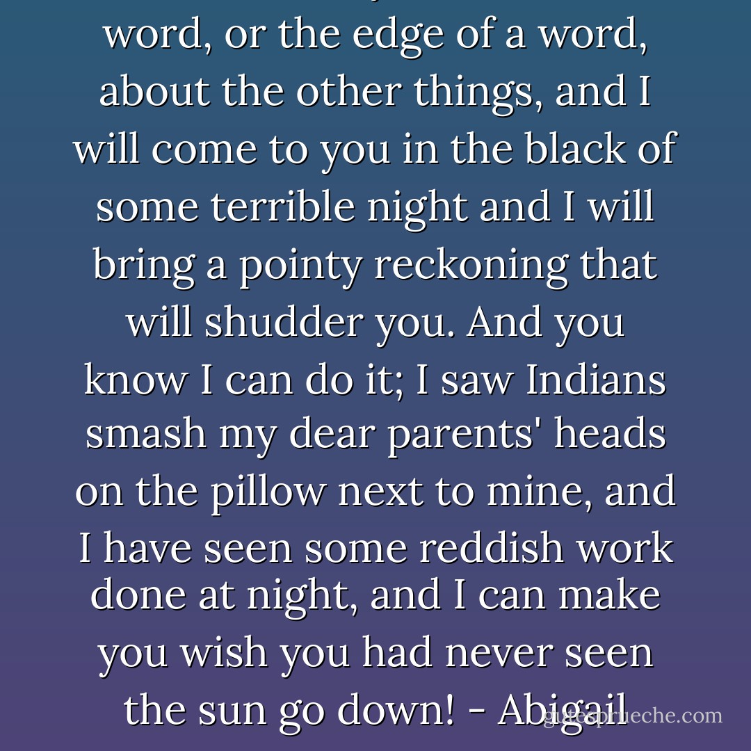 Let either of you breathe a word, or the edge of a word, about the other things, and I will come to you in the black of some terrible night and I will bring a pointy reckoning that will shudder you. And you know I can do it; I saw Indians smash my dear parents' heads on the pillow next to mine, and I have seen some reddish work done at night, and I can make you wish you had never seen the sun go down!<br />- Abigail - Arthur  Miller