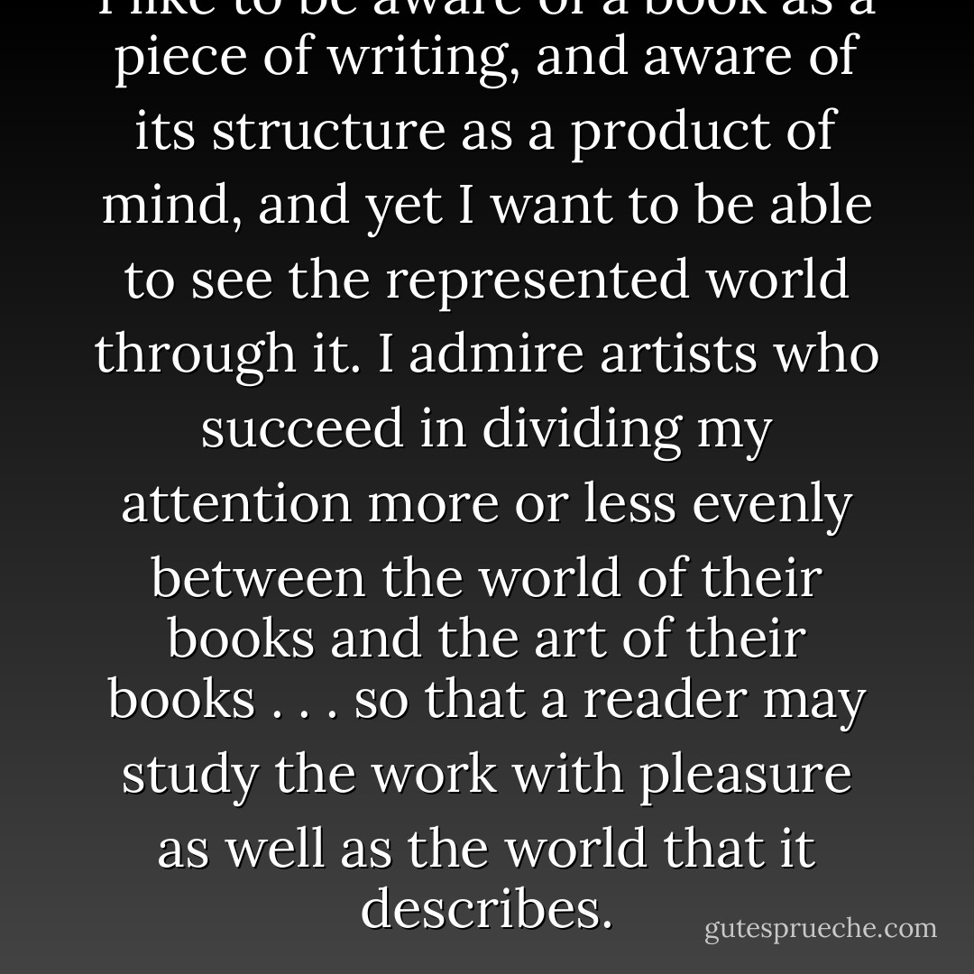 I like to be aware of a book as a piece of writing, and aware of its structure as a product of mind, and yet I want to be able to see the represented world through it. I admire artists who succeed in dividing my attention more or less evenly between the world of their books and the art of their books . . . so that a reader may study the work with pleasure as well as the world that it describes. - Annie Dillard
