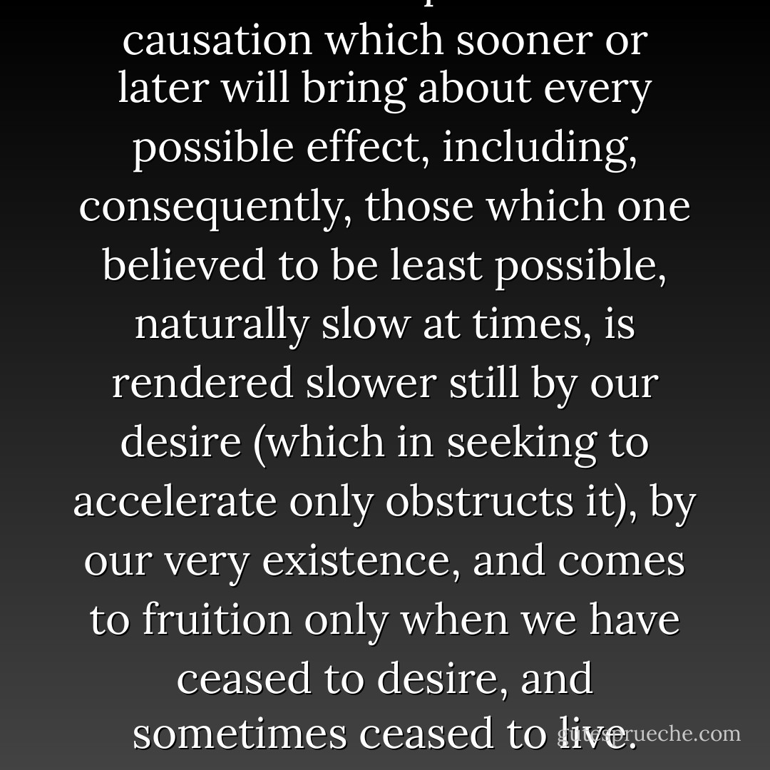 The laborious process of causation which sooner or later will bring about every possible effect, including, consequently, those which one believed to be least possible, naturally slow at times, is rendered slower still by our desire (which in seeking to accelerate only obstructs it), by our very existence, and comes to fruition only when we have ceased to desire, and sometimes ceased to live. - Marcel Proust