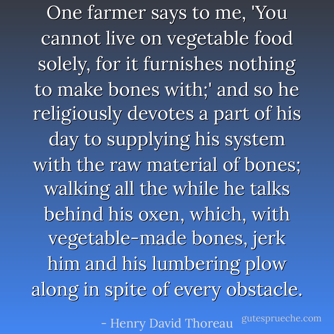 One farmer says to me, 'You cannot live on vegetable food solely, for it furnishes nothing to make bones with;' and so he religiously devotes a part of his day to supplying his system with the raw material of bones; walking all the while he talks behind his oxen, which, with vegetable-made bones, jerk him and his lumbering plow along in spite of every obstacle. - Henry David Thoreau