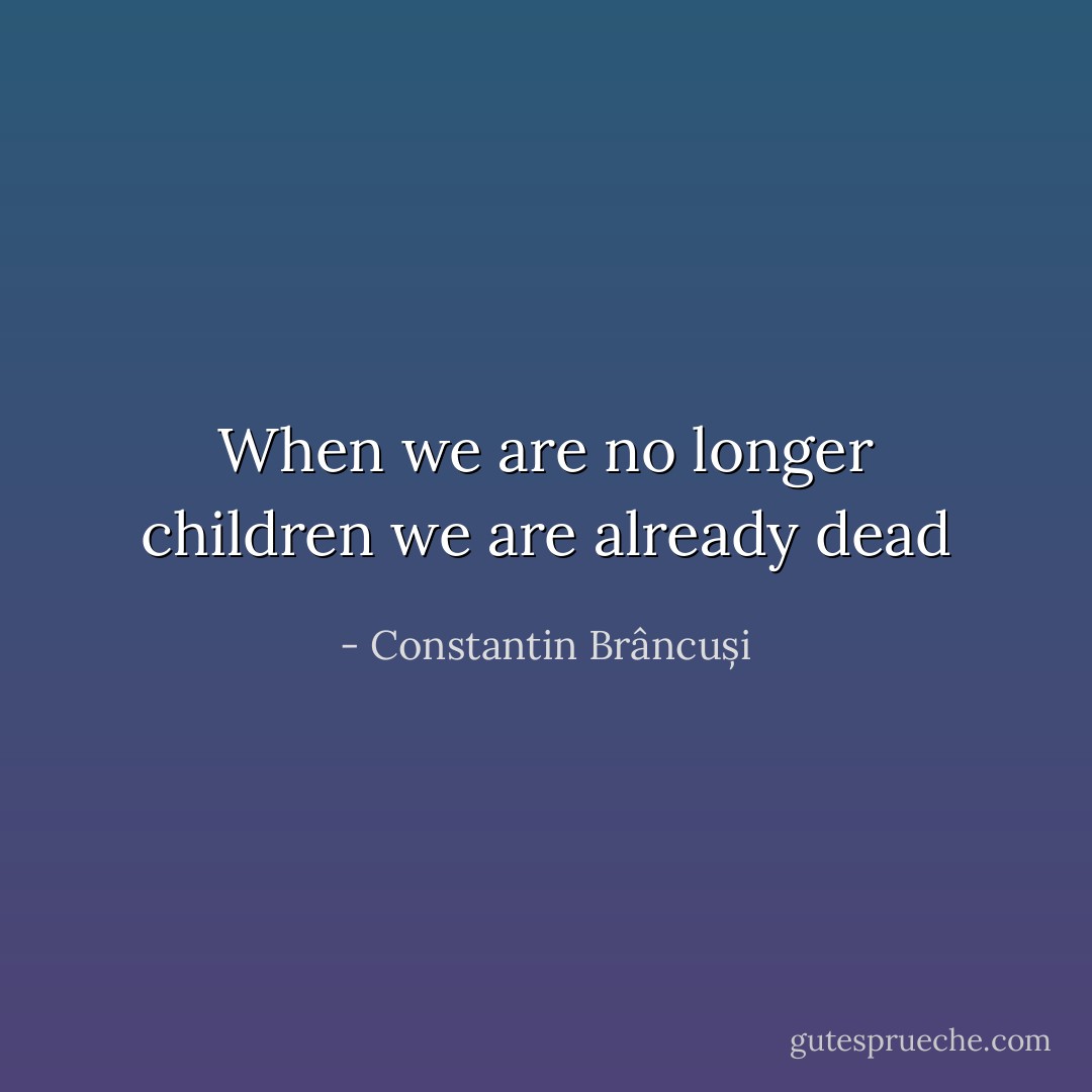 When we are no longer children we are already dead - Constantin Brâncuși
