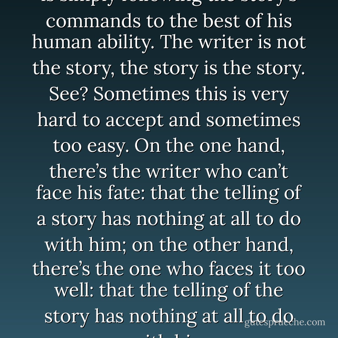 The ‘experimental’ writer, then, is simply following the story’s commands to the best of his human ability. The writer is not the story, the story is the story. See? Sometimes this is very hard to accept and sometimes too easy. On the one hand, there’s the writer who can’t face his fate: that the telling of a story has nothing at all to do with him; on the other hand, there’s the one who faces it too well: that the telling of the story has nothing at all to do with him - Thomas Ligotti