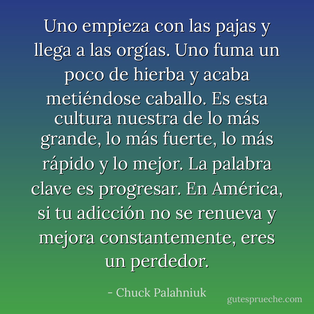 Uno empieza con las pajas y llega a las orgías. Uno fuma un poco de hierba y acaba metiéndose caballo. Es esta cultura nuestra de lo más grande, lo más fuerte, lo más rápido y lo mejor. La palabra clave es progresar.<br />En América, si tu adicción no se renueva y mejora constantemente, eres un perdedor. - Chuck Palahniuk